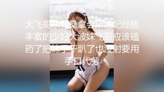 大飞哥东莞桑拿会所选妃经验丰富的少妇大波妹飞哥应该磕药了把妹子干趴了也没射要用手口代劳