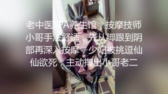 老中医SPA养生馆，按摩技师小哥手法舒适，先从脚跟到阴部再深入按摩，少妇被挑逗仙仙欲死，主动掏出小哥老二