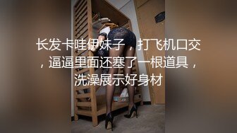 长发卡哇伊妹子，打飞机口交，逼逼里面还塞了一根道具，洗澡展示好身材