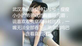 武汉高颜值女神Ts兮兮 - 瘦瘦小小的弟弟既然有着巨无霸，说喜欢看我穿高跟鞋丝袜，一嘴无法全部吞下，弟弟的鸡巴含着真的好爽！