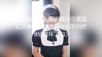 《云盘泄密》眼镜骚妹可真猛肛交拳交全都搞起来也不怕把B给撑坏了 (1)