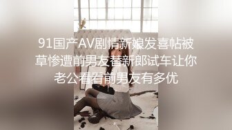 91国产AV剧情新娘发喜帖被草惨遭前男友替新郎试车让你老公看看前男友有多优