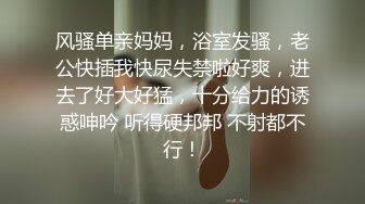 风骚单亲妈妈，浴室发骚，老公快插我快尿失禁啦好爽，进去了好大好猛，十分给力的诱惑呻吟 听得硬邦邦 不射都不行！