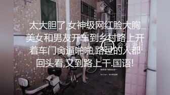 太大胆了,女神级网红脸大胸美女和男友开车到乡村路上开着车门肏逼啪啪,路过的人都回头看,又到路上干.国语!