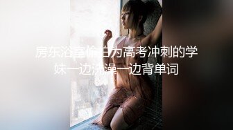 房东浴室偷拍为高考冲刺的学妹一边洗澡一边背单词