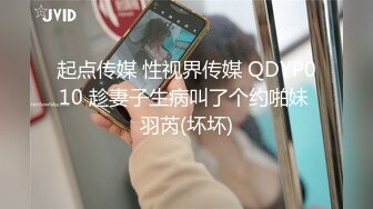 起点传媒 性视界传媒 QDYP010 趁妻子生病叫了个约啪妹 羽芮(坏坏)