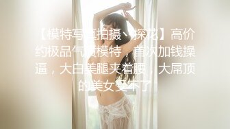 【模特写真拍摄丶探花】高价约极品气质模特，首次加钱操逼，大白美腿夹着腰，大屌顶的美女受不了