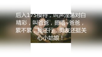 后入175模特，叫声淫荡对白精彩，叫爸爸，摁唔~爸爸，累不累，我还行，男友还挺关心小姑娘！