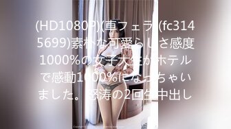 (HD1080P)(車フェラ)(fc3145699)素朴な可愛らしさ感度1000%の女子大生がホテルで感動1000%になっちゃいました。怒涛の2回生中出し