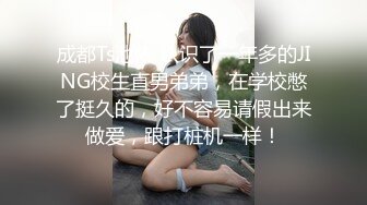 成都Ts池依 认识了一年多的JING校生直男弟弟，在学校憋了挺久的，好不容易请假出来做爱，跟打桩机一样！