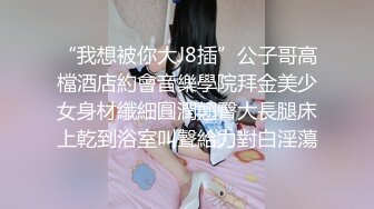 “我想被你大J8插”公子哥高檔酒店約會音樂學院拜金美少女身材纖細圓潤翹臀大長腿床上乾到浴室叫聲給力對白淫蕩