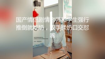 国产情侣剧情老师和学生强行推倒就吃奶，双手揉奶口交怼嘴