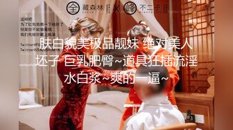 肤白貌美极品靓妹 绝对美人坯子 巨乳肥臀~道具狂插流淫水白浆~爽的一逼~