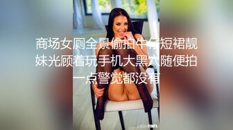 商场女厕全景偷拍牛仔短裙靓妹光顾着玩手机大黑穴随便拍一点警觉都没有