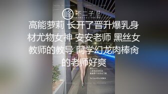 高能萝莉 长开了晋升爆乳身材尤物女神 安安老师 黑丝女教师的教导 同学幻龙肉棒肏的老师好爽