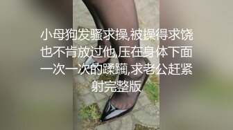 小母狗发骚求操,被操得求饶也不肯放过他,压在身体下面一次一次的蹂躏,求老公赶紧射完整版