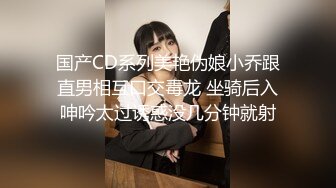 国产CD系列美艳伪娘小乔跟直男相互口交毒龙 坐骑后入呻吟太过诱惑没几分钟就射