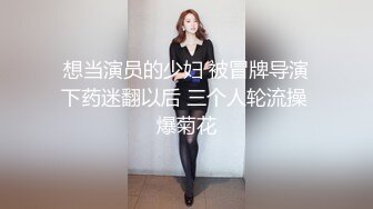 想当演员的少妇 被冒牌导演下药迷翻以后 三个人轮流操 爆菊花