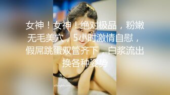 女神！女神！绝对极品，粉嫩无毛美穴，5小时激情自慰，假屌跳蛋双管齐下，白浆流出换各种姿势