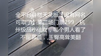 全平台身材天花板【没有网名可取了】第二场门票299，杭州极品小仙女，哪个男人看了不留鼻血，,玉臀高耸美翻