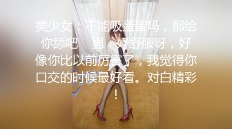 美少女：不能吸蛋蛋吗，那给你舔吧    男：好舒服呀，好像你比以前厉害了，我觉得你口交的时候最好看。对白精彩！