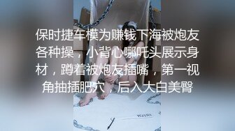 保时捷车模为赚钱下海被炮友各种操，小背心哪吒头展示身材，蹲着被炮友插嘴，第一视角抽插肥穴，后入大白美臀