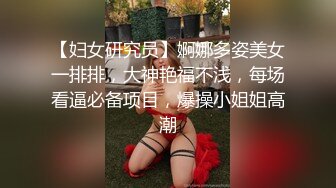 【妇女研究员】婀娜多姿美女一排排，大神艳福不浅，每场看逼必备项目，爆操小姐姐高潮