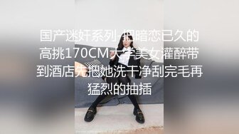 国产迷奸系列-把暗恋已久的高挑170CM大学美女灌醉带到酒店先把她洗干净刮完毛再猛烈的抽插