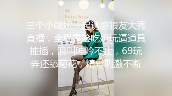 三个小嫩妞一起诱惑狼友大秀直播，全程露脸吃奶玩逼道具抽插，浪叫呻吟不止，69玩弄还舔菊花，精彩刺激不断