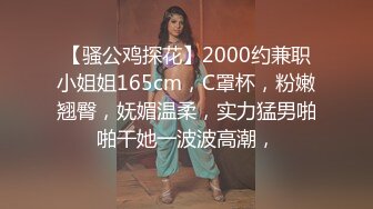 【骚公鸡探花】2000约兼职小姐姐165cm，C罩杯，粉嫩翘臀，妩媚温柔，实力猛男啪啪干她一波波高潮，