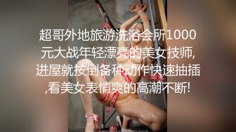 超哥外地旅游洗浴会所1000元大战年轻漂亮的美女技师,进屋就按倒各种动作快速抽插,看美女表情爽的高潮不断!