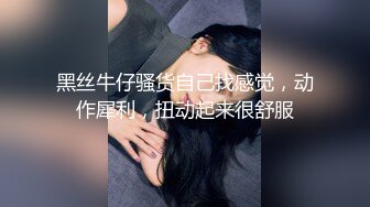 黑丝牛仔骚货自己找感觉，动作犀利，扭动起来很舒服