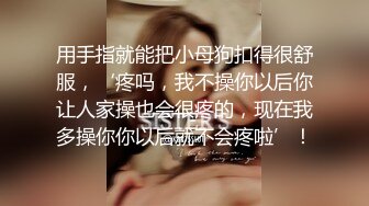 用手指就能把小母狗扣得很舒服，‘疼吗，我不操你以后你让人家操也会很疼的，现在我多操你你以后就不会疼啦’！