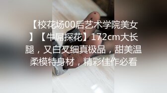 【校花场00后艺术学院美女】【牛屌探花】172cm大长腿，又白又细真极品，甜美温柔模特身材，精彩佳作必看