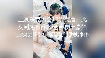 土豪东莞再会18岁美眉、此女到底有什么绝活 使土豪第三次去干她、超强的视觉冲击