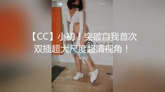 【CC】小初！突破自我首次双插超大尺度超清视角！