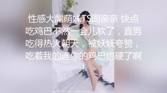 性感大屌萌妹TS周亲亲 快点吃鸡巴不然一会儿软了，直男吃得热火朝天，被妖妖夸赞，吃着我的连你的鸡巴也硬了啊！