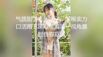 气质甜美系列妹子，深喉卖力口活蹲下深喉怼嘴第一视角露脸自慰抠逼