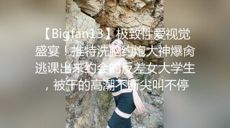 【Bigfan13】极致性爱视觉盛宴！推特洗脑约炮大神爆肏逃课出来约会的反差女大学生，被干的高潮不断尖叫不停