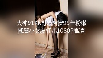 大神91KK哥酒店操95年粉嫩翘臀小女友轩儿1080P高清