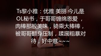 Ts黎小雅：优雅 美丽 今儿是OL秘书，于哥哥缠绵恩爱 ，肉棒那般美味，骑乘大棒棒，被哥哥翻身压制，蹂躏粗暴对待，好中意~~~