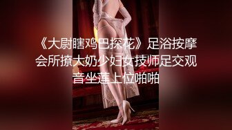 《大尉瞎鸡巴探花》足浴按摩会所撩大奶少妇女技师足交观音坐莲上位啪啪