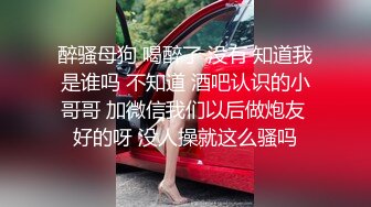 醉骚母狗 喝醉了 没有 知道我是谁吗 不知道 酒吧认识的小哥哥 加微信我们以后做炮友 好的呀 没人操就这么骚吗