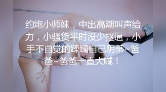 约炮小师妹，中出高潮叫声给力，小骚货平时没少抠逼，小手不自觉的蹂躏自己阴蒂~爸爸~爸爸一直大喊！