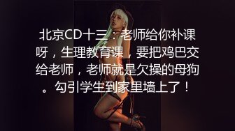 北京CD十三：老师给你补课呀，生理教育课，要把鸡巴交给老师，老师就是欠操的母狗。勾引学生到家里墙上了！