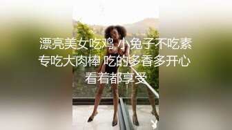 漂亮美女吃鸡 小兔子不吃素专吃大肉棒 吃的多香多开心 看着都享受