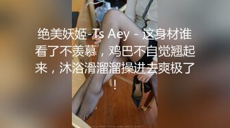 绝美妖姬-Ts Aey - 这身材谁看了不羡慕，鸡巴不自觉翘起来，沐浴滑溜溜操进去爽极了！