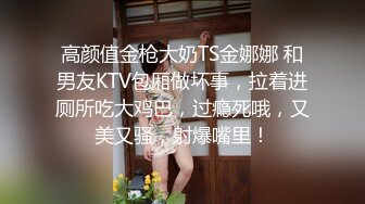 高颜值金枪大奶TS金娜娜 和男友KTV包厢做坏事，拉着进厕所吃大鸡巴，过瘾死哦，又美又骚，射爆嘴里！