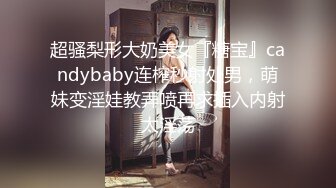 超骚梨形大奶美女『糖宝』candybaby连榨秒射处男，萌妹变淫娃教弄喷再求插入内射太淫荡