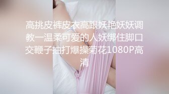 高挑皮裤皮衣高跟妖艳妖妖调教一温柔可爱的人妖绑住脚口交鞭子抽打爆操菊花1080P高清